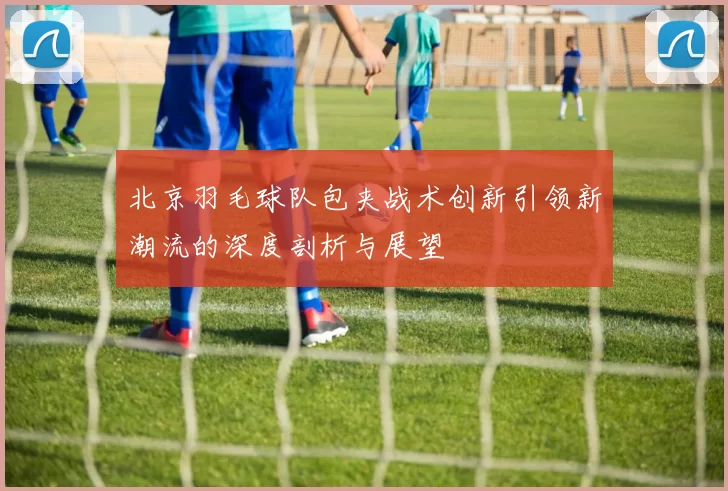 北京羽毛球队包夹战术创新引领新潮流的深度剖析与展望