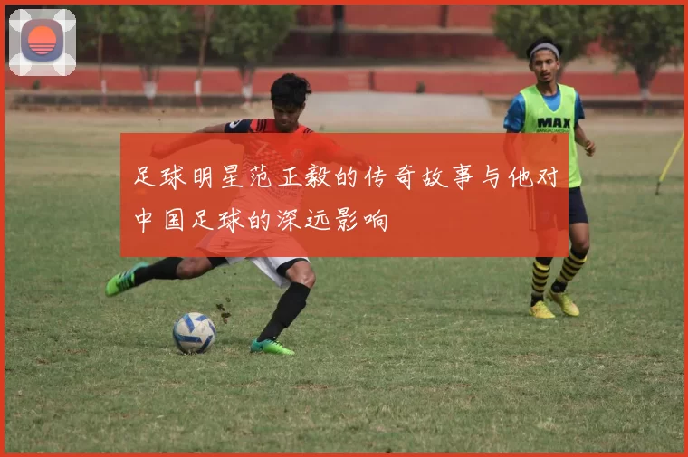 足球明星范正毅的传奇故事与他对中国足球的深远影响