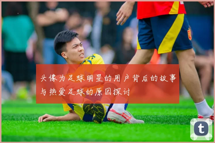 头像为足球明星的用户背后的故事与热爱足球的原因探讨