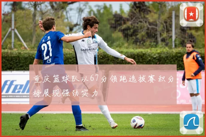 重庆篮球队以67分领跑选拔赛积分榜展现强劲实力