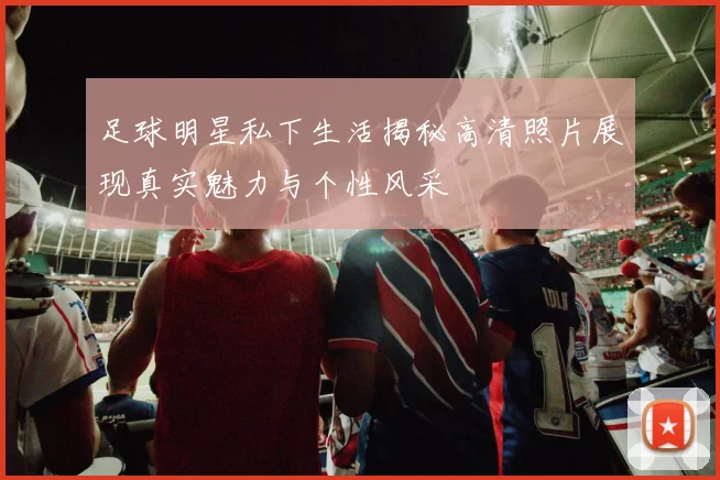 足球明星私下生活揭秘高清照片展现真实魅力与个性风采