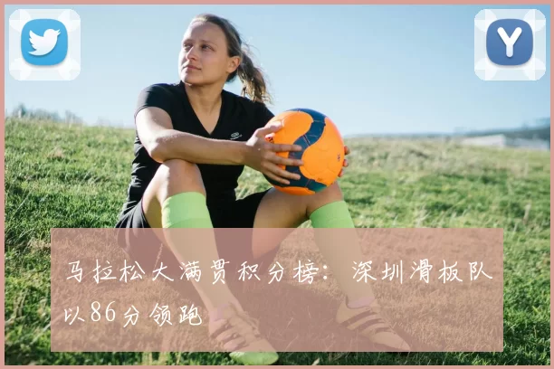 马拉松大满贯积分榜：深圳滑板队以86分领跑